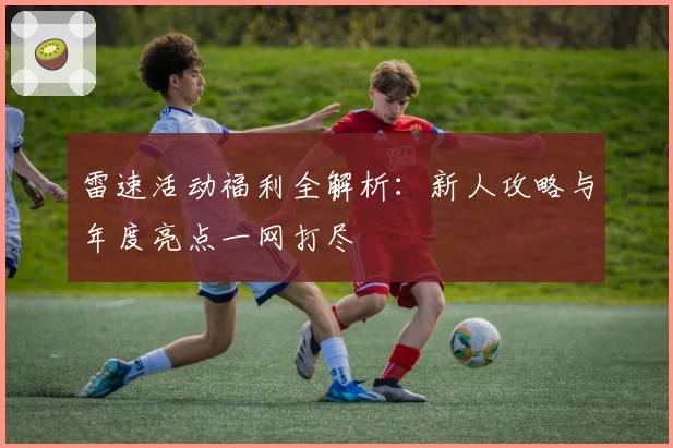雷速活动福利全解析：新人攻略与年度亮点一网打尽