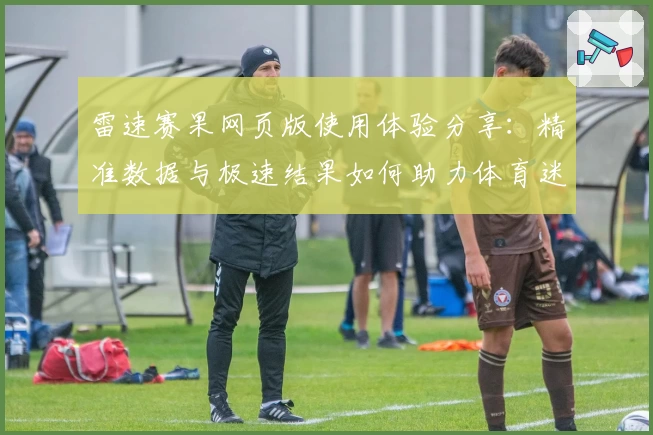雷速赛果网页版使用体验分享：精准数据与极速结果如何助力体育迷