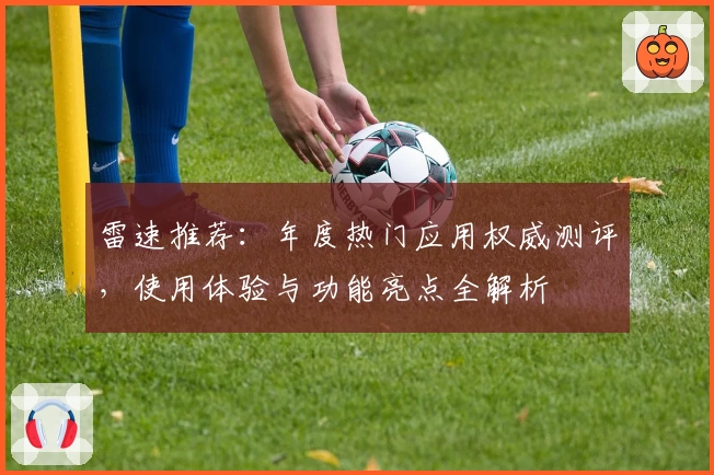 雷速推荐：年度热门应用权威测评，使用体验与功能亮点全解析